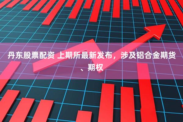 丹东股票配资 上期所最新发布，涉及铝合金期货、期权