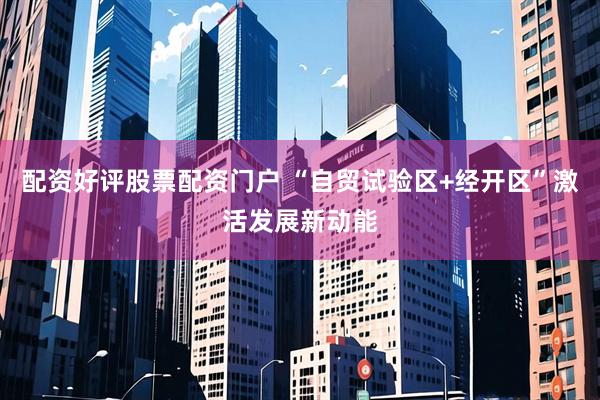 配资好评股票配资门户 “自贸试验区+经开区”激活发展新动能