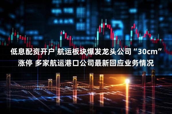 低息配资开户 航运板块爆发龙头公司“30cm”涨停 多家航运港口公司最新回应业务情况