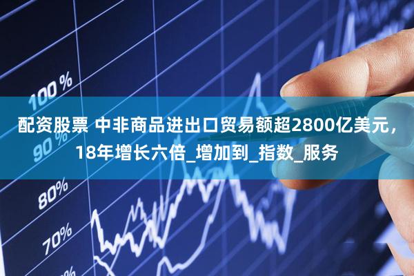 配资股票 中非商品进出口贸易额超2800亿美元，18年增长六倍_增加到_指数_服务