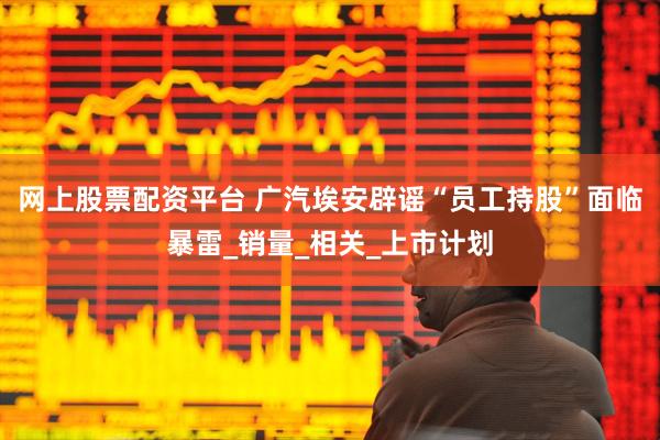 网上股票配资平台 广汽埃安辟谣“员工持股”面临暴雷_销量_相关_上市计划
