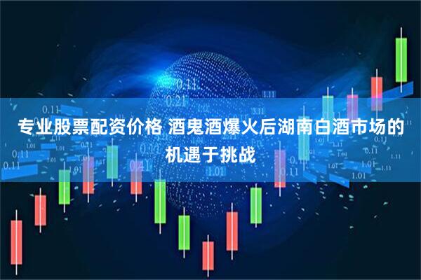 专业股票配资价格 酒鬼酒爆火后湖南白酒市场的机遇于挑战