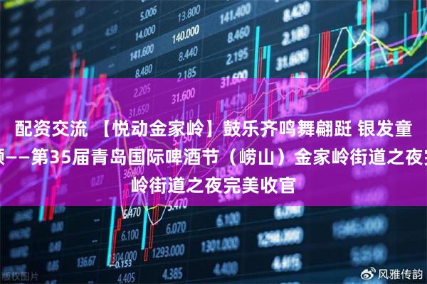 配资交流 【悦动金家岭】鼓乐齐鸣舞翩跹 银发童心共欢颜——第35届青岛国际啤酒节（崂山）金家岭街道之夜完美收官