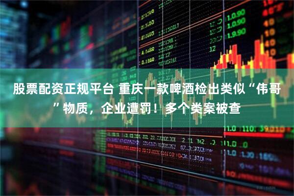 股票配资正规平台 重庆一款啤酒检出类似“伟哥”物质，企业遭罚！多个类案被查