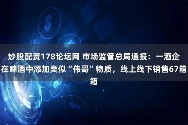 炒股配资178论坛网 市场监管总局通报：一酒企在啤酒中添加类似“伟哥”物质，线上线下销售67箱