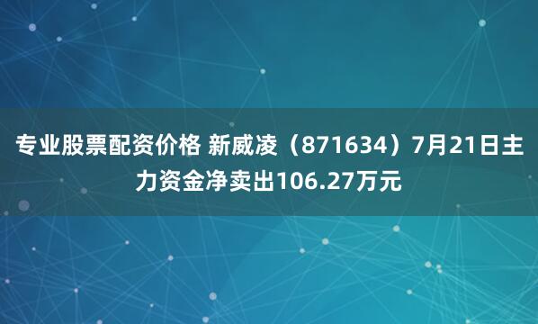 专业股票配资价格 新威凌（871634）7月21日主力资金净卖出106.27万元