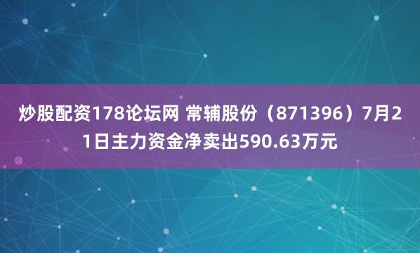 炒股配资178论坛网 常辅股份（871396）7月21日主力资金净卖出590.63万元