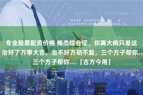 专业股票配资价格 梅杰综合征，你离大病只差这一层窗户纸，治好了万事大吉，治不好万劫不复，三个方子帮你…【古方今用】