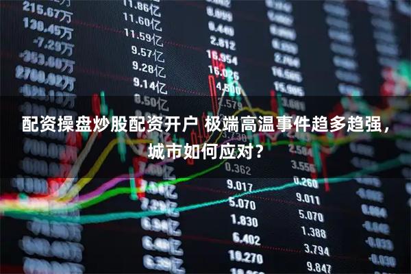 配资操盘炒股配资开户 极端高温事件趋多趋强，城市如何应对？