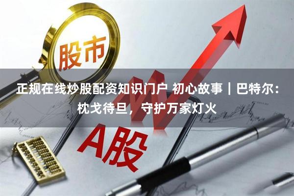 正规在线炒股配资知识门户 初心故事｜巴特尔：枕戈待旦，守护万家灯火