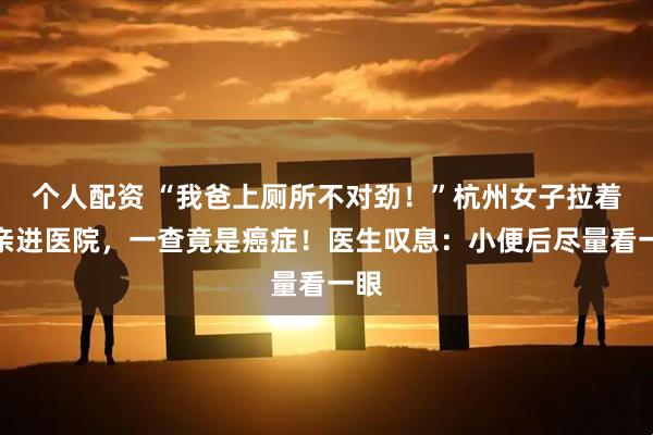 个人配资 “我爸上厕所不对劲！”杭州女子拉着父亲进医院，一查竟是癌症！医生叹息：小便后尽量看一眼