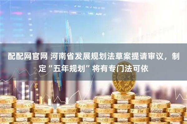 配配网官网 河南省发展规划法草案提请审议，制定“五年规划”将有专门法可依